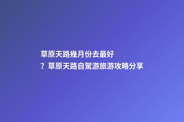 草原天路幾月份去最好？草原天路自駕游旅游攻略分享